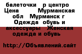    балеточки37 р центро › Цена ­ 380 - Мурманская обл., Мурманск г. Одежда, обувь и аксессуары » Женская одежда и обувь   